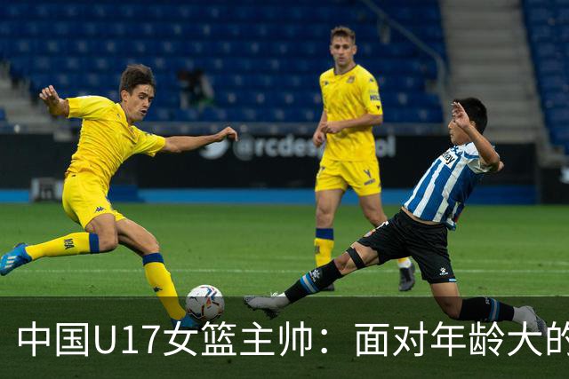 中国U17女篮主帅：面对年龄大的职业俱乐部 队员们打出了团队篮球