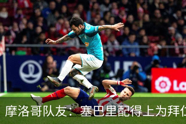 摩洛哥队友：塞巴里配得上为拜仁效力，我希望他能加盟豪门
