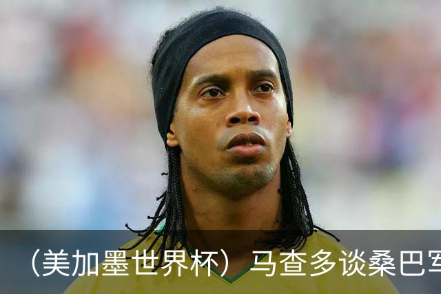（美加墨世界杯）马查多谈桑巴军团折戟：“巴西首先要找回自己”